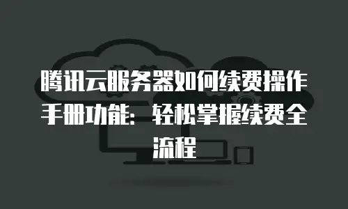 腾讯云服务器如何续费操作手册功能：轻松掌握续费全流程