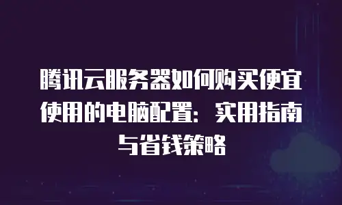 腾讯云服务器如何购买便宜使用的电脑配置：实用指南与省钱策略