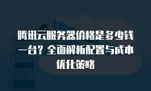 腾讯云服务器价格是多少钱一台？全面解析配置与成本优化策略