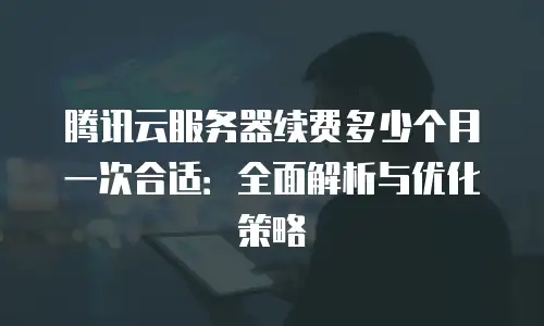 腾讯云服务器续费多少个月一次合适：全面解析与优化策略