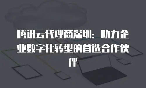 腾讯云代理商深圳：助力企业数字化转型的首选合作伙伴