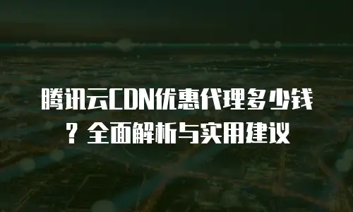腾讯云CDN优惠代理多少钱？全面解析与实用建议