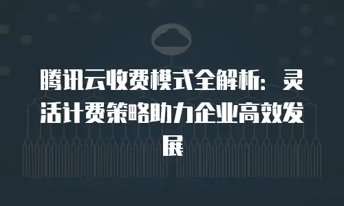腾讯云收费模式全解析：灵活计费策略助力企业高效发展