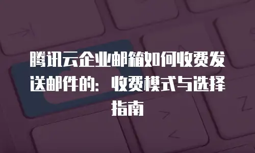 腾讯云企业邮箱如何收费发送邮件的：收费模式与选择指南