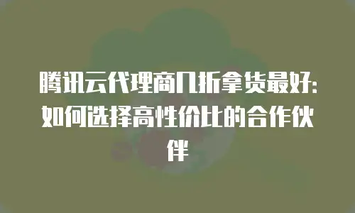 腾讯云代理商几折拿货最好：如何选择高性价比的合作伙伴