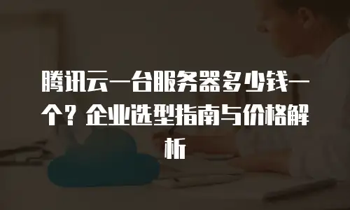 腾讯云一台服务器多少钱一个？企业选型指南与价格解析