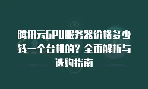 腾讯云GPU服务器价格多少钱一个台机的？全面解析与选购指南
