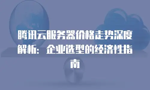 腾讯云服务器价格走势深度解析：企业选型的经济性指南