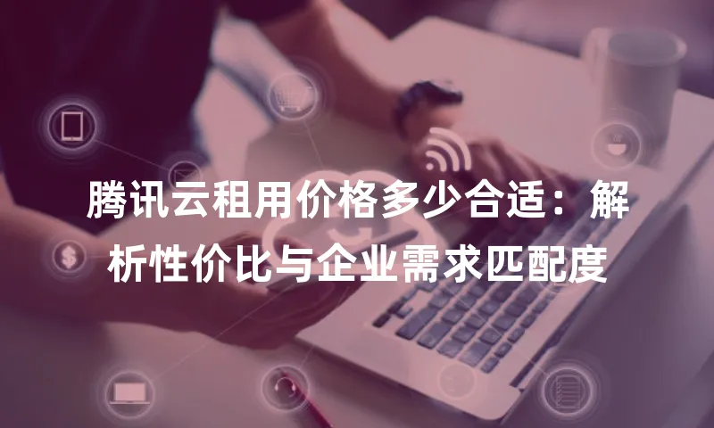 腾讯云租用价格多少合适：解析性价比与企业需求匹配度