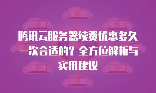 腾讯云服务器续费优惠多久一次合适的？全方位解析与实用建议
