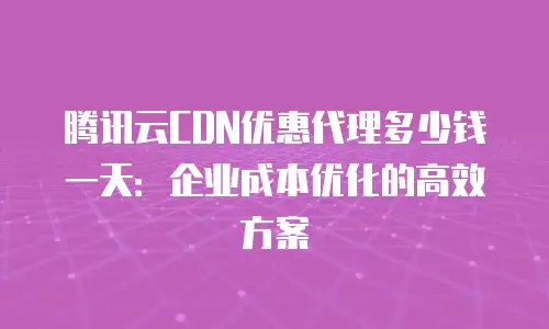 腾讯云CDN优惠代理多少钱一天：企业成本优化的高效方案