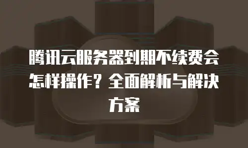 腾讯云服务器到期不续费会怎样操作？全面解析与解决方案