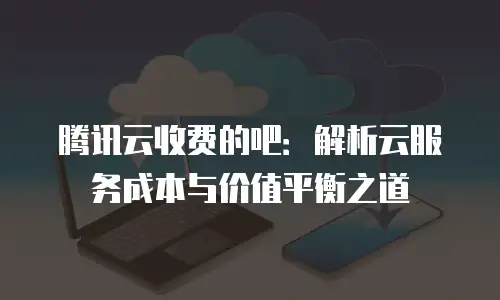 腾讯云收费的吧：解析云服务成本与价值平衡之道