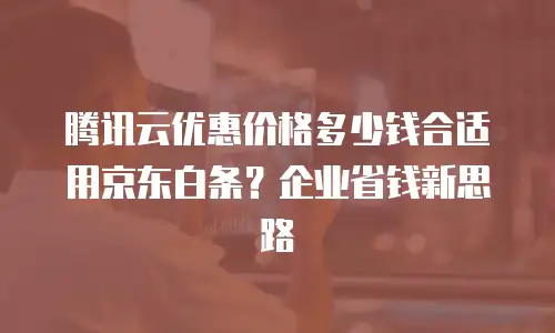 腾讯云优惠价格多少钱合适用京东白条？企业省钱新思路