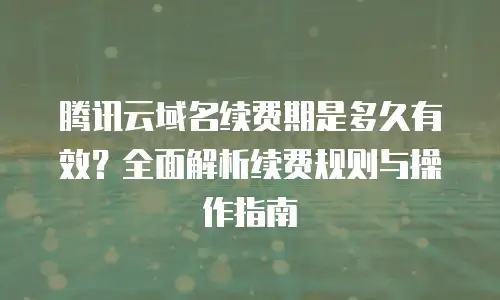 腾讯云域名续费期是多久有效？全面解析续费规则与操作指南