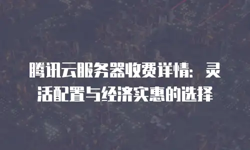 腾讯云服务器收费详情：灵活配置与经济实惠的选择