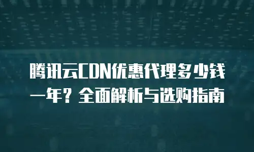 腾讯云CDN优惠代理多少钱一年？全面解析与选购指南