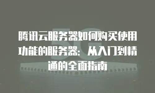 腾讯云服务器如何购买使用功能的服务器：从入门到精通的全面指南