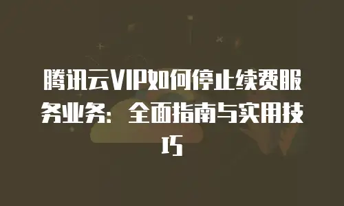 腾讯云VIP如何停止续费服务业务：全面指南与实用技巧