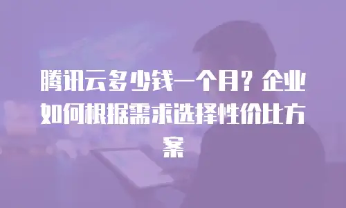 腾讯云多少钱一个月？企业如何根据需求选择性价比方案