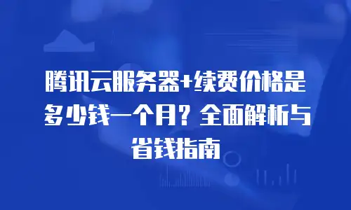 腾讯云服务器+续费价格是多少钱一个月？全面解析与省钱指南