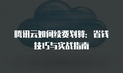 腾讯云如何续费划算：省钱技巧与实战指南