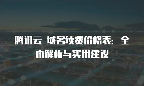 腾讯云 域名续费价格表：全面解析与实用建议