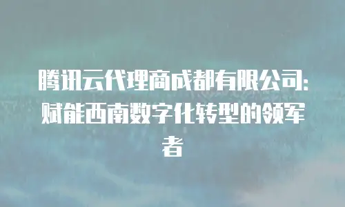 腾讯云代理商成都有限公司：赋能西南数字化转型的领军者