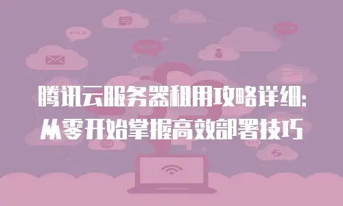 腾讯云服务器租用攻略详细：从零开始掌握高效部署技巧