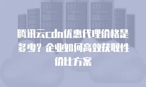 腾讯云cdn优惠代理价格是多少？企业如何高效获取性价比方案