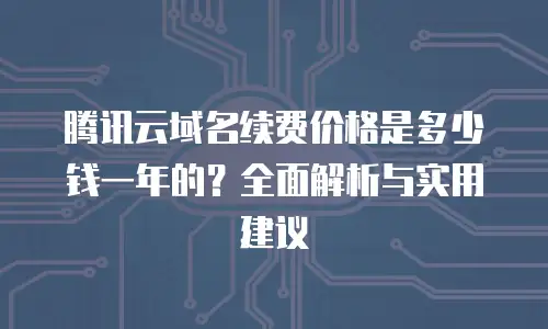 腾讯云域名续费价格是多少钱一年的？全面解析与实用建议