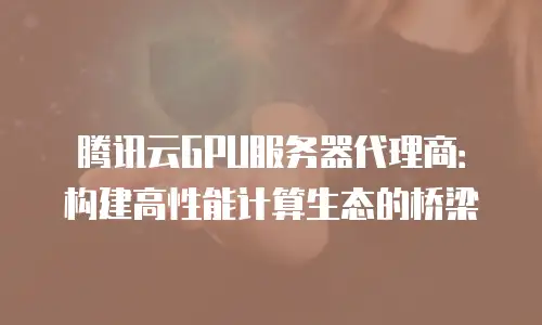 腾讯云GPU服务器代理商：构建高性能计算生态的桥梁
