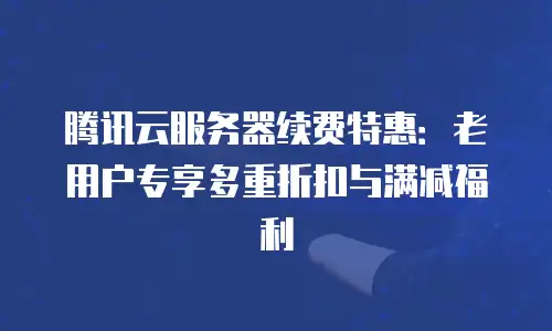 腾讯云服务器续费特惠：老用户专享多重折扣与满减福利