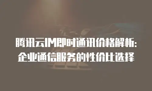 腾讯云IM即时通讯价格解析：企业通信服务的性价比选择