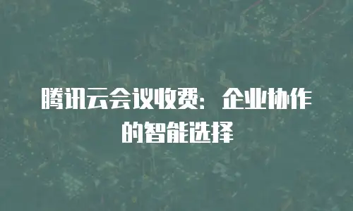 腾讯云会议收费：企业协作的智能选择