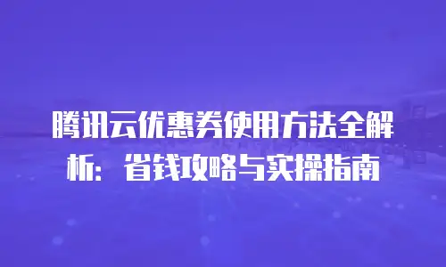 腾讯云优惠券使用方法全解析：省钱攻略与实操指南