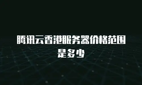 腾讯云香港服务器价格范围是多少