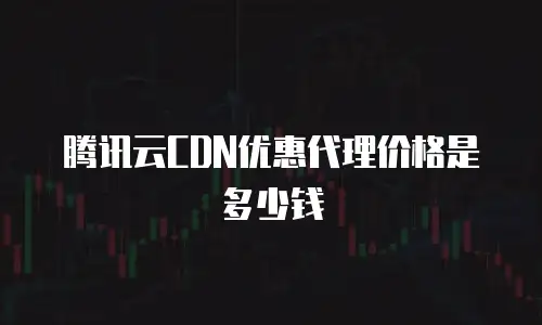 腾讯云CDN优惠代理价格是多少钱