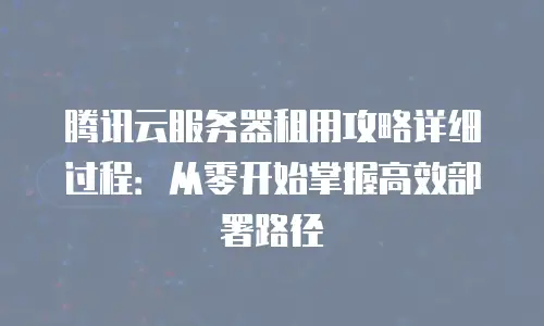 腾讯云服务器租用攻略详细过程：从零开始掌握高效部署路径