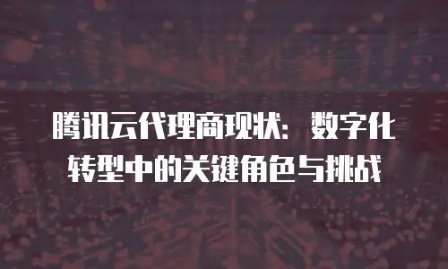 腾讯云代理商现状：数字化转型中的关键角色与挑战