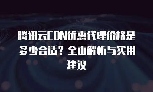 腾讯云CDN优惠代理价格是多少合适？全面解析与实用建议