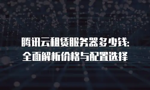 腾讯云租赁服务器多少钱：全面解析价格与配置选择