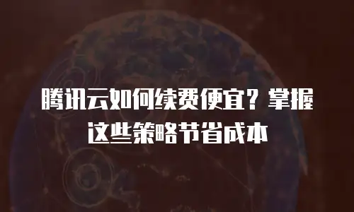 腾讯云如何续费便宜？掌握这些策略节省成本