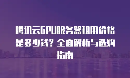 腾讯云GPU服务器租用价格是多少钱？全面解析与选购指南