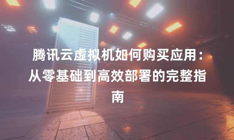 腾讯云虚拟机如何购买应用：从零基础到高效部署的完整指南