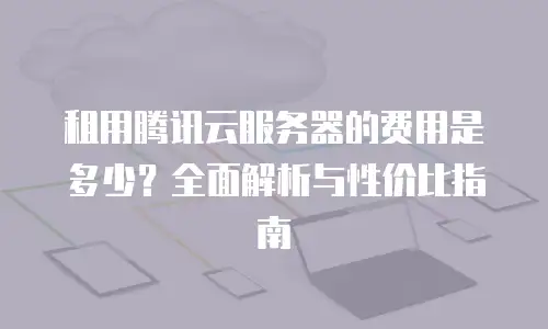 租用腾讯云服务器的费用是多少？全面解析与性价比指南