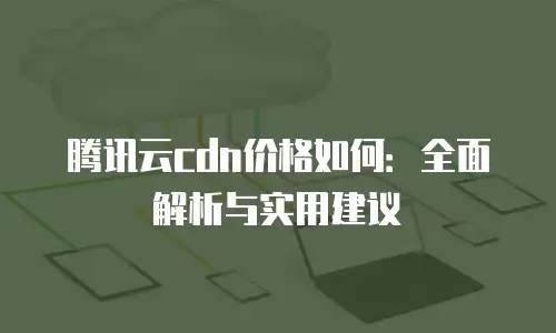 腾讯云cdn价格如何：全面解析与实用建议