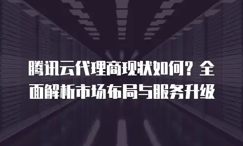腾讯云代理商现状如何？全面解析市场布局与服务升级
