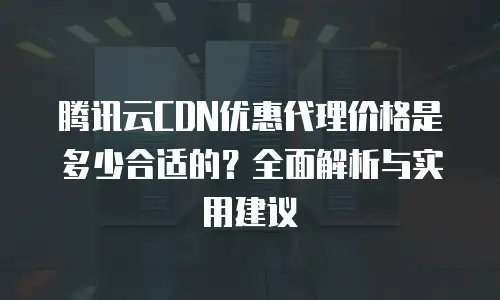腾讯云CDN优惠代理价格是多少合适的？全面解析与实用建议