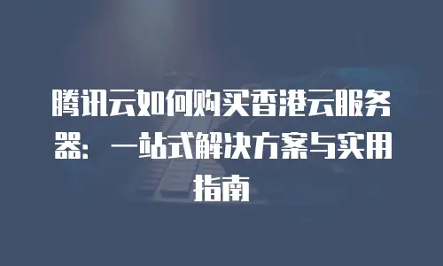 腾讯云如何购买香港云服务器：一站式解决方案与实用指南